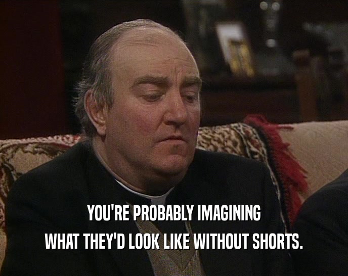 YOU'RE PROBABLY IMAGINING WHAT THEY'D LOOK LIKE WITHOUT SHORTS. 