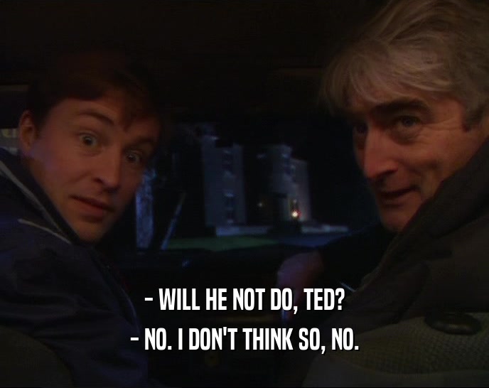 - WILL HE NOT DO, TED? - NO. I DON'T THINK SO, NO. 