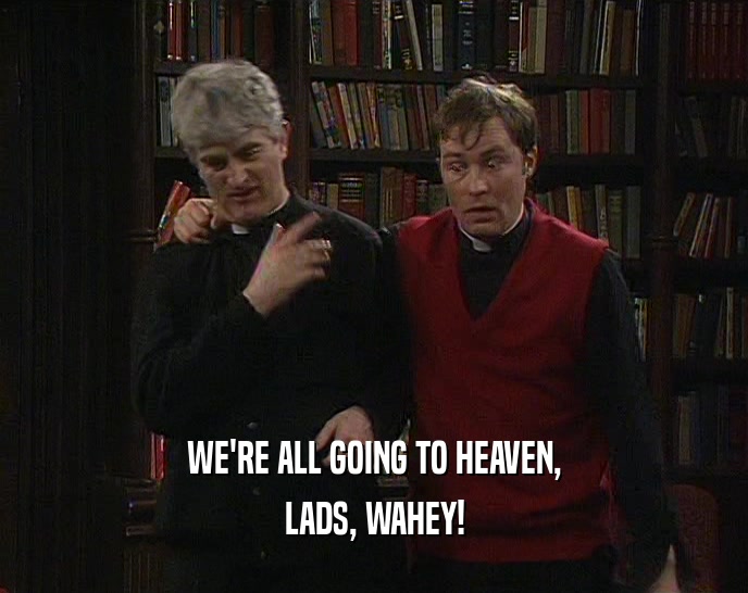 WE'RE ALL GOING TO HEAVEN,
 LADS, WAHEY!
 