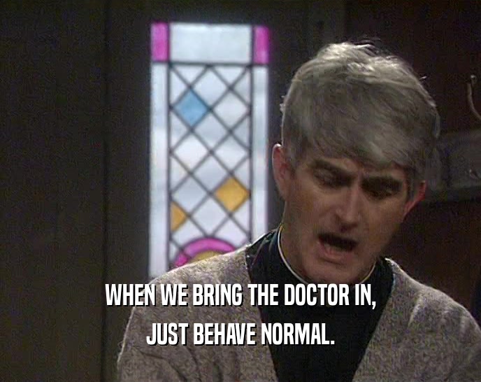 WHEN WE BRING THE DOCTOR IN, JUST BEHAVE NORMAL. 