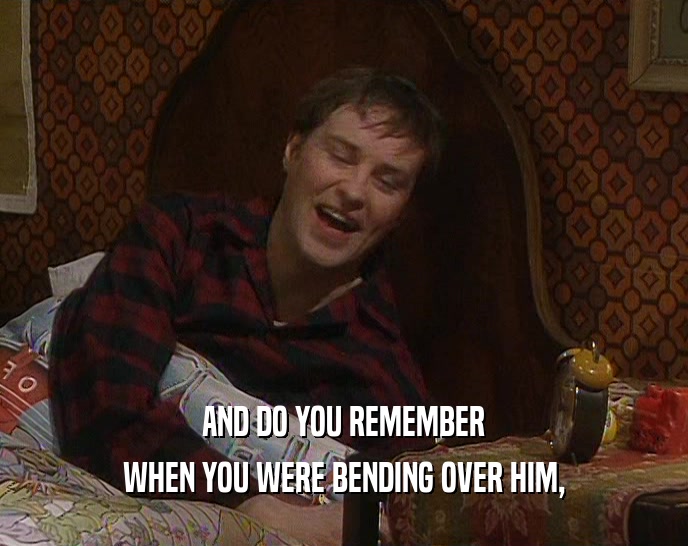 AND DO YOU REMEMBER WHEN YOU WERE BENDING OVER HIM, 
