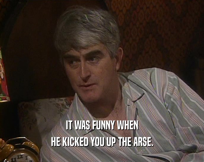 IT WAS FUNNY WHEN HE KICKED YOU UP THE ARSE. 