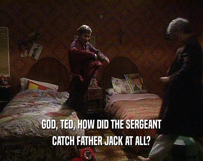 GOD, TED, HOW DID THE SERGEANT CATCH FATHER JACK AT ALL? 