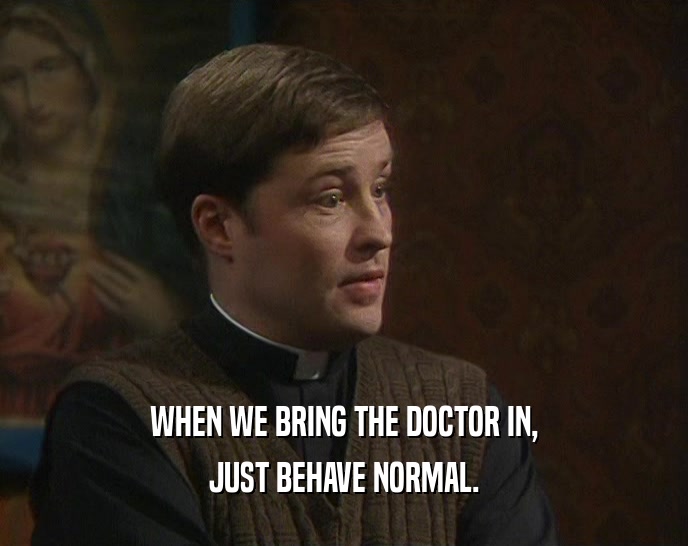WHEN WE BRING THE DOCTOR IN, JUST BEHAVE NORMAL. 