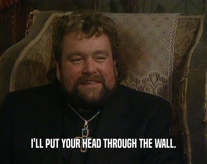 I'LL PUT YOUR HEAD THROUGH THE WALL.  