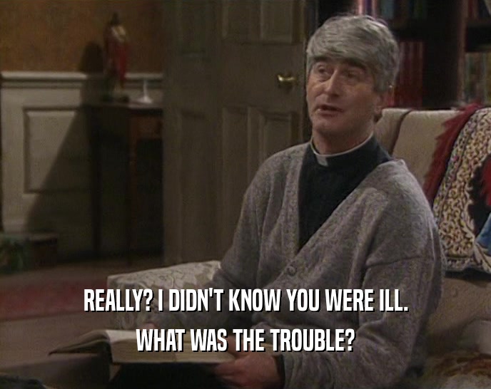 REALLY? I DIDN'T KNOW YOU WERE ILL. WHAT WAS THE TROUBLE? 
