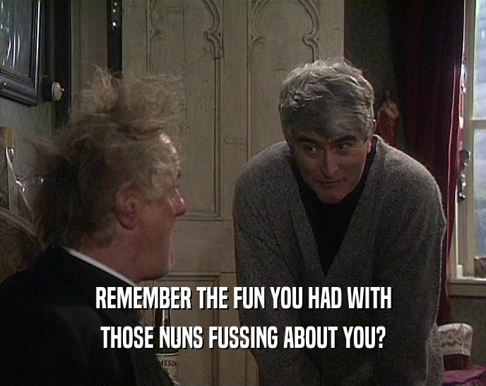 REMEMBER THE FUN YOU HAD WITH
 THOSE NUNS FUSSING ABOUT YOU?
 