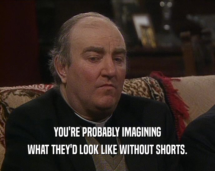 YOU'RE PROBABLY IMAGINING WHAT THEY'D LOOK LIKE WITHOUT SHORTS. 