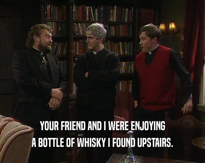YOUR FRIEND AND I WERE ENJOYING
 A BOTTLE OF WHISKY I FOUND UPSTAIRS.
 