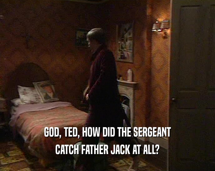 GOD, TED, HOW DID THE SERGEANT CATCH FATHER JACK AT ALL? 
