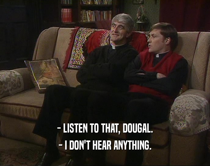 - LISTEN TO THAT, DOUGAL. - I DON'T HEAR ANYTHING. 
