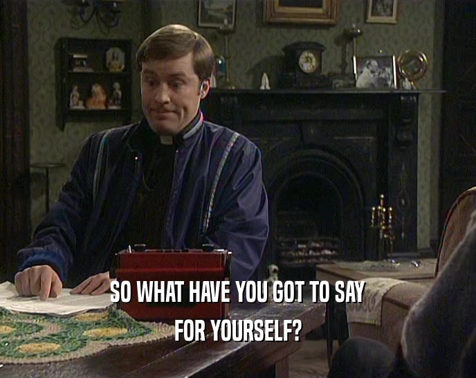 SO WHAT HAVE YOU GOT TO SAY FOR YOURSELF? 