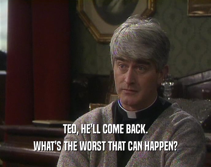 TED, HE'LL COME BACK. WHAT'S THE WORST THAT CAN HAPPEN? 