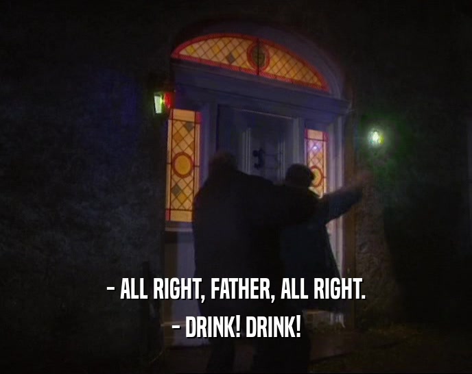 - ALL RIGHT, FATHER, ALL RIGHT.
 - DRINK! DRINK!
 
