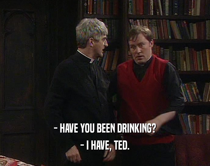 - HAVE YOU BEEN DRINKING?
 - I HAVE, TED.
 