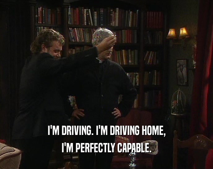I'M DRIVING. I'M DRIVING HOME, I'M PERFECTLY CAPABLE. 