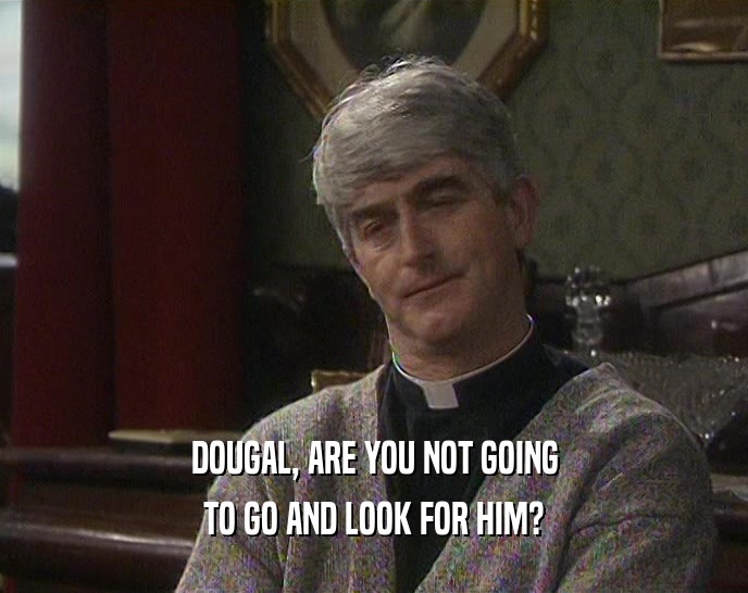 DOUGAL, ARE YOU NOT GOING TO GO AND LOOK FOR HIM? 