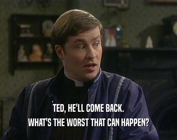 TED, HE'LL COME BACK.
 WHAT'S THE WORST THAT CAN HAPPEN?
 