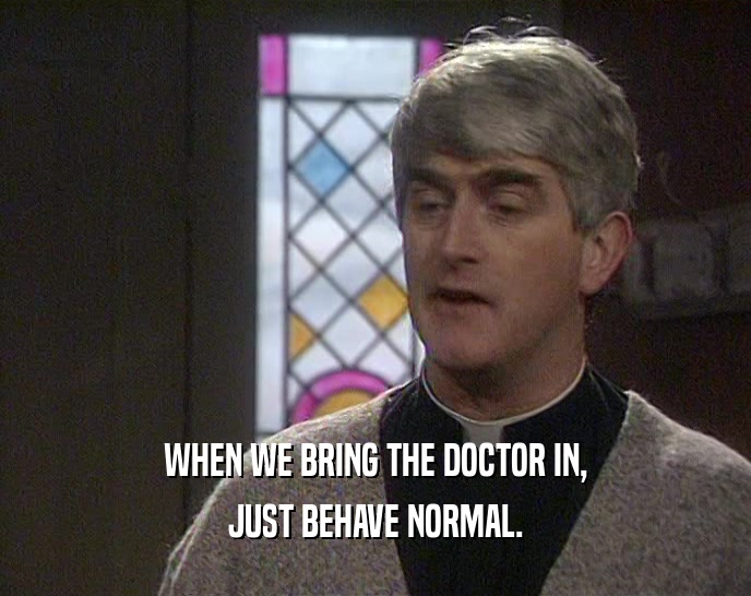 WHEN WE BRING THE DOCTOR IN, JUST BEHAVE NORMAL. 