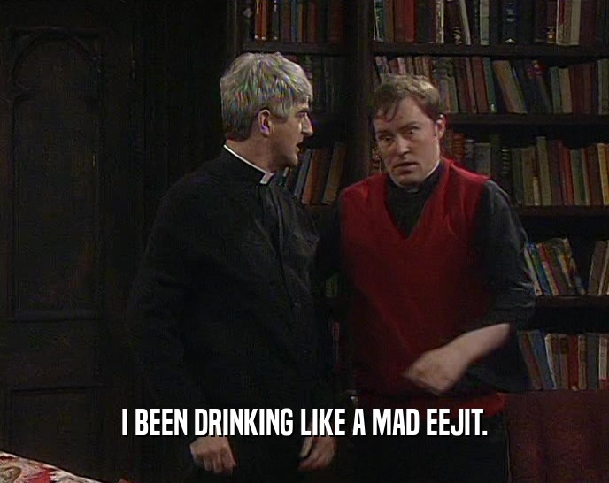 I BEEN DRINKING LIKE A MAD EEJIT.  
