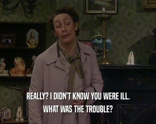 REALLY? I DIDN'T KNOW YOU WERE ILL. WHAT WAS THE TROUBLE? 