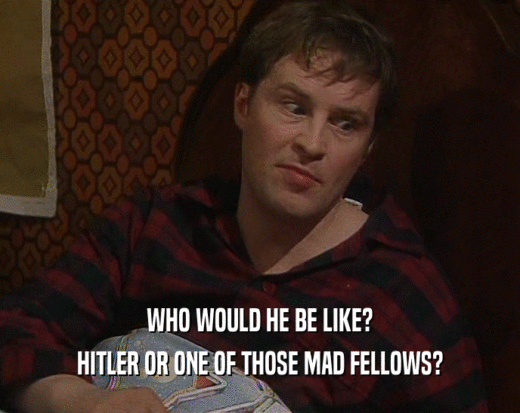 WHO WOULD HE BE LIKE? HITLER OR ONE OF THOSE MAD FELLOWS? 