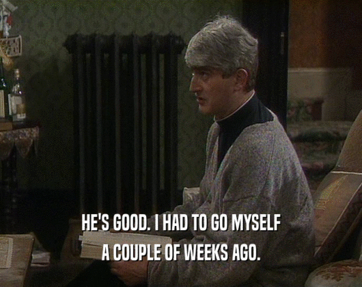 HE'S GOOD. I HAD TO GO MYSELF A COUPLE OF WEEKS AGO. 