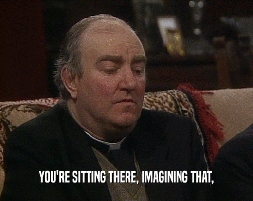 YOU'RE SITTING THERE, IMAGINING THAT,  