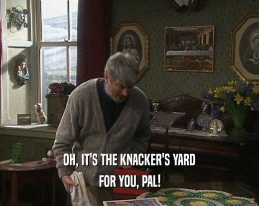 OH, IT'S THE KNACKER'S YARD
 FOR YOU, PAL!
 