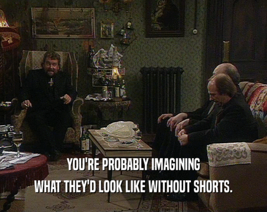YOU'RE PROBABLY IMAGINING WHAT THEY'D LOOK LIKE WITHOUT SHORTS. 