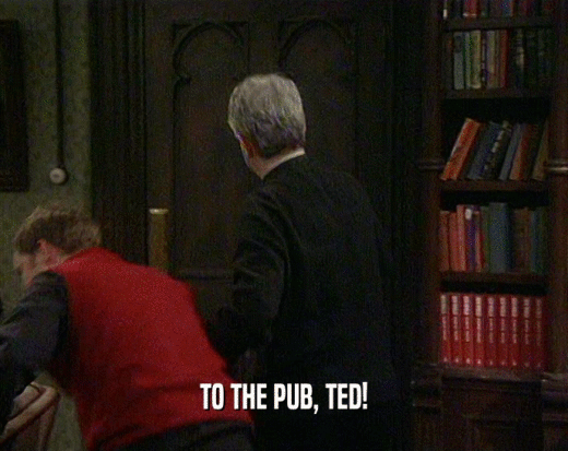 TO THE PUB, TED!
  