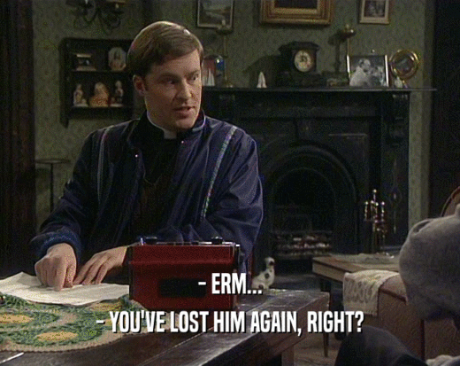 - ERM... - YOU'VE LOST HIM AGAIN, RIGHT? 