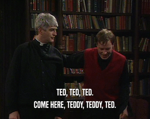 TED, TED, TED.
 COME HERE, TEDDY, TEDDY, TED.
 