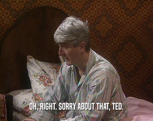 OH, RIGHT. SORRY ABOUT THAT, TED.  