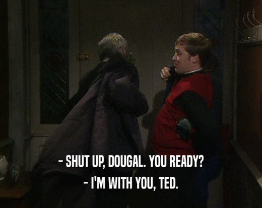 - SHUT UP, DOUGAL. YOU READY?
 - I'M WITH YOU, TED.
 