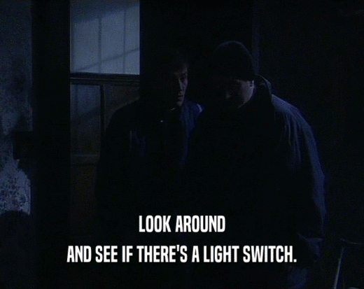 LOOK AROUND
 AND SEE IF THERE'S A LIGHT SWITCH.
 