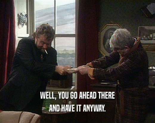 WELL, YOU GO AHEAD THERE AND HAVE IT ANYWAY. 