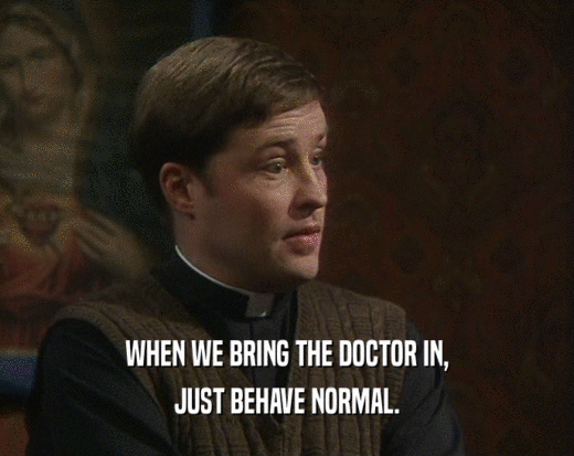 WHEN WE BRING THE DOCTOR IN,
 JUST BEHAVE NORMAL.
 