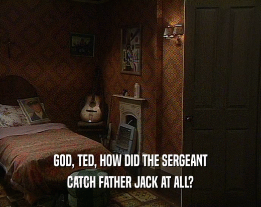 GOD, TED, HOW DID THE SERGEANT CATCH FATHER JACK AT ALL? 