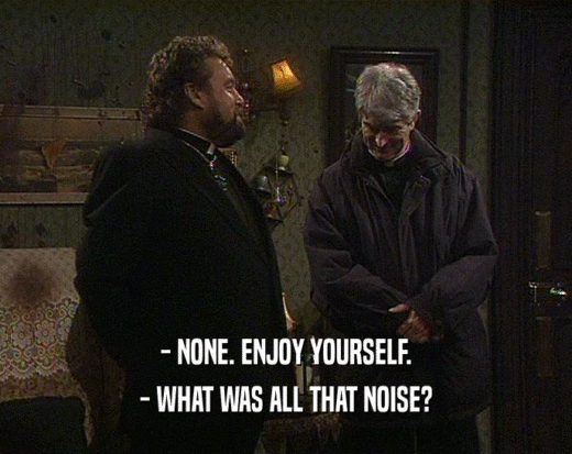 - NONE. ENJOY YOURSELF.
 - WHAT WAS ALL THAT NOISE?
 