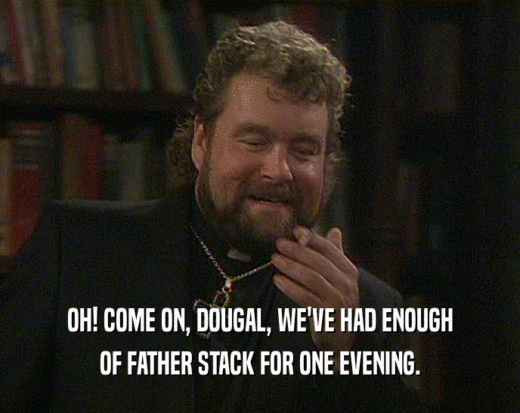 OH! COME ON, DOUGAL, WE'VE HAD ENOUGH
 OF FATHER STACK FOR ONE EVENING.
 