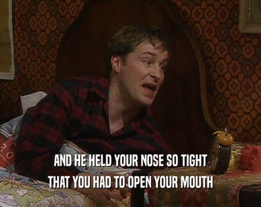 AND HE HELD YOUR NOSE SO TIGHT THAT YOU HAD TO OPEN YOUR MOUTH 