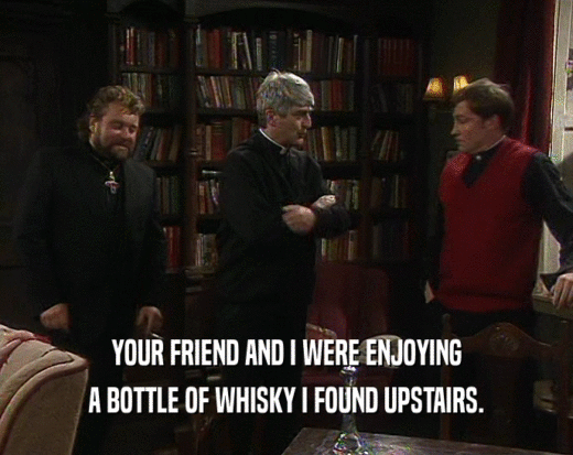 YOUR FRIEND AND I WERE ENJOYING A BOTTLE OF WHISKY I FOUND UPSTAIRS. 