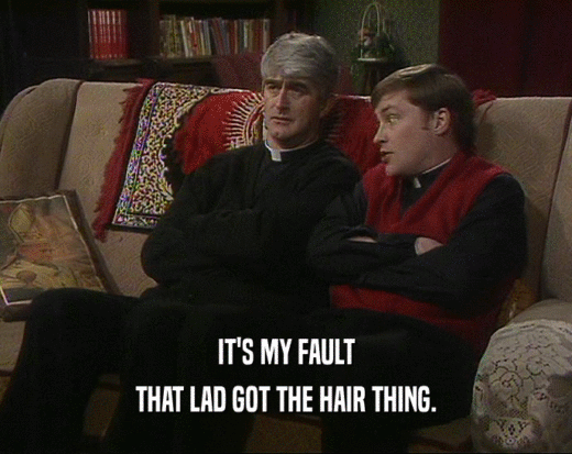 IT'S MY FAULT
 THAT LAD GOT THE HAIR THING.
 
