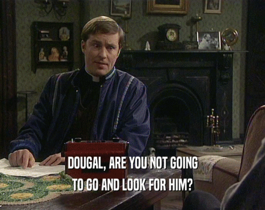 DOUGAL, ARE YOU NOT GOING TO GO AND LOOK FOR HIM? 