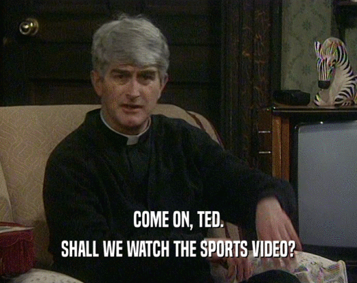 COME ON, TED. SHALL WE WATCH THE SPORTS VIDEO? 