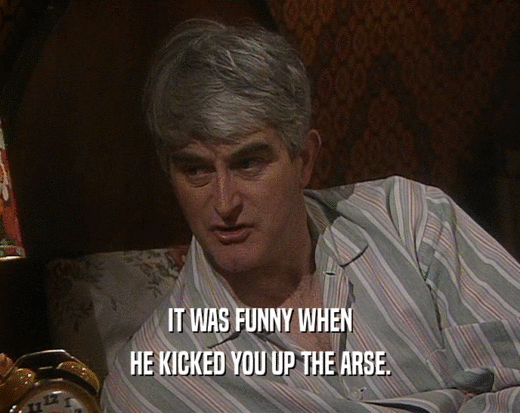IT WAS FUNNY WHEN HE KICKED YOU UP THE ARSE. 