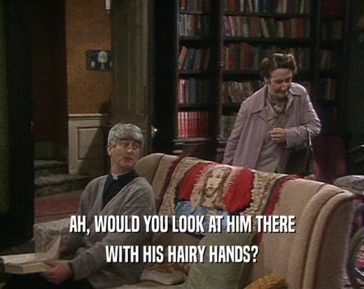 AH, WOULD YOU LOOK AT HIM THERE WITH HIS HAIRY HANDS? 