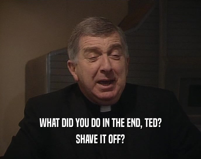 WHAT DID YOU DO IN THE END, TED?
 SHAVE IT OFF?
 