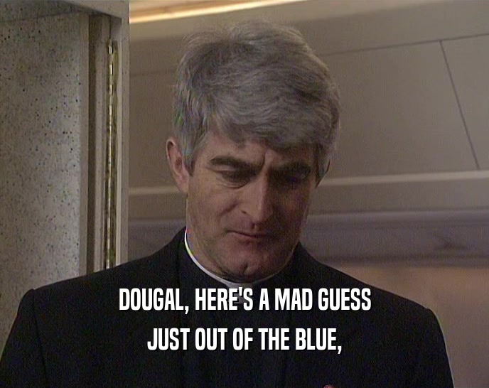 DOUGAL, HERE'S A MAD GUESS JUST OUT OF THE BLUE, 